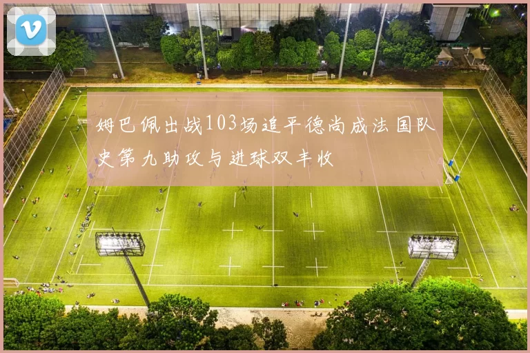 姆巴佩出战103场追平德尚成法国队史第九助攻与进球双丰收