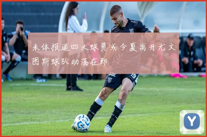 米体报道四大球员或今夏离开尤文图斯球队动荡在即