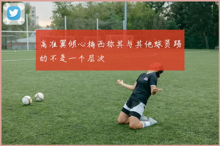高准翼倾心梅西称其与其他球员踢的不是一个层次