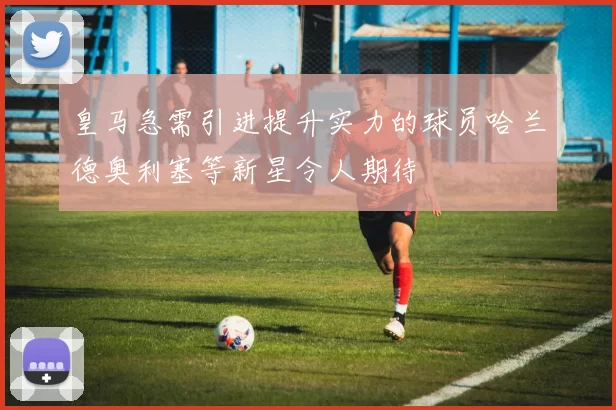 皇马急需引进提升实力的球员哈兰德奥利塞等新星令人期待