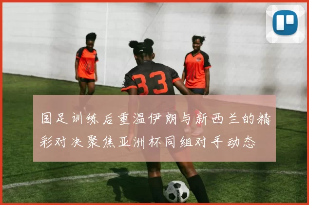 国足训练后重温伊朗与新西兰的精彩对决聚焦亚洲杯同组对手动态