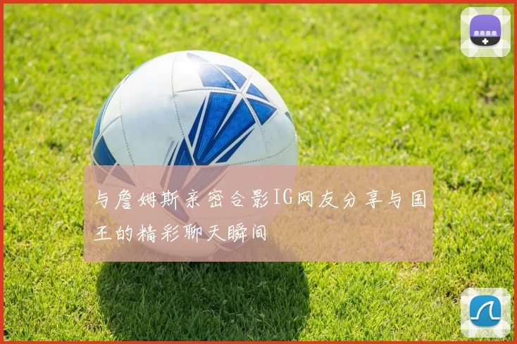 与詹姆斯亲密合影IG网友分享与国王的精彩聊天瞬间