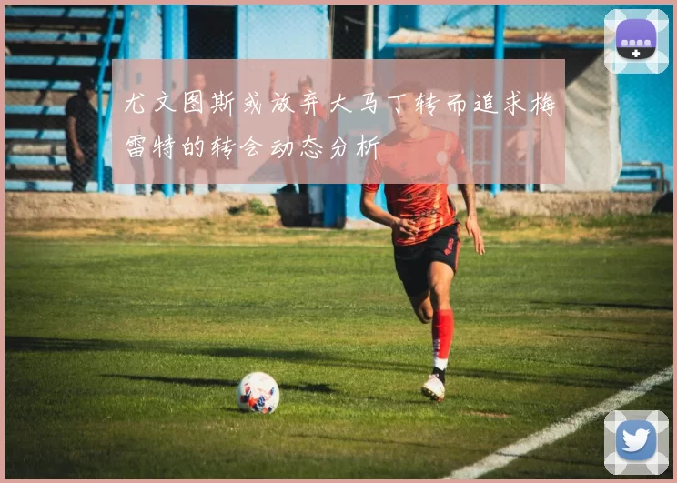 尤文图斯或放弃大马丁转而追求梅雷特的转会动态分析
