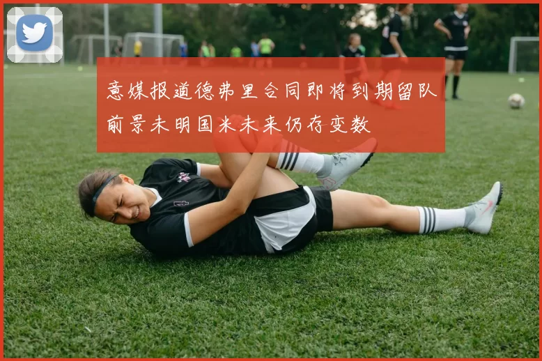 意媒报道德弗里合同即将到期留队前景未明国米未来仍存变数