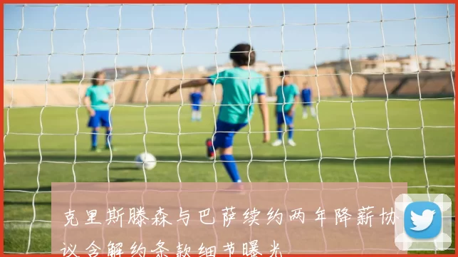 克里斯滕森与巴萨续约两年降薪协议含解约条款细节曝光