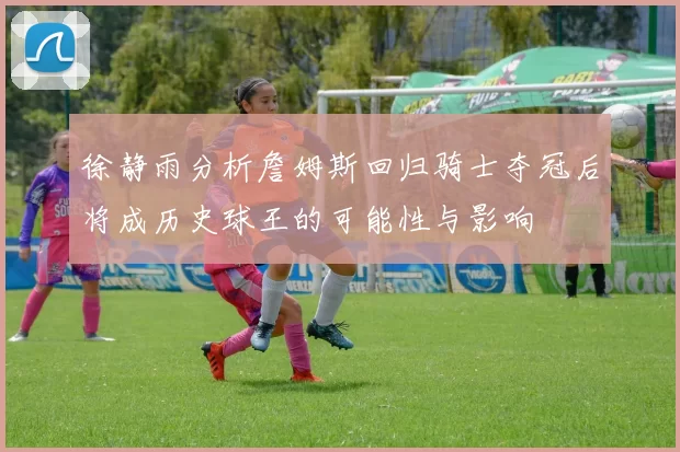 徐静雨分析詹姆斯回归骑士夺冠后将成历史球王的可能性与影响