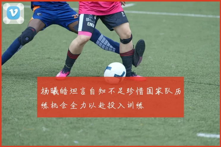 杨曦皓坦言自知不足珍惜国家队历练机会全力以赴投入训练