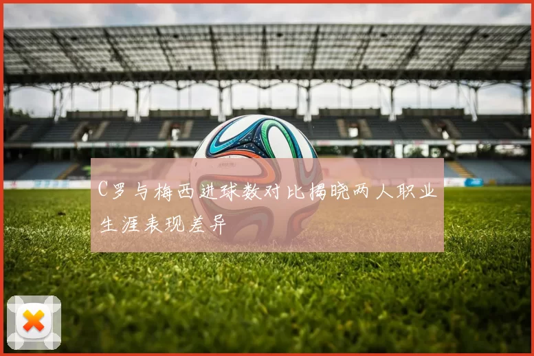 C罗与梅西进球数对比揭晓两人职业生涯表现差异