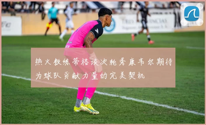 热火教练蒂格谈次轮秀康韦尔期待为球队贡献力量的完美契机