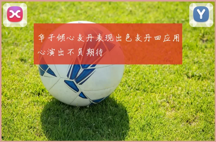 华子倾心麦丹表现出色麦丹回应用心演出不负期待