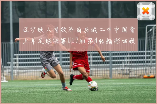 辽宁铁人惜败济南历城二中中国青少年足球联赛U17组第4轮精彩回顾