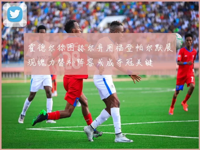 霍德尔称图赫尔弃用福登帕尔默展现魄力替补阵容或成夺冠关键