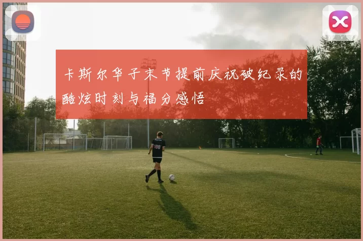 卡斯尔华子末节提前庆祝破纪录的酷炫时刻与福分感悟