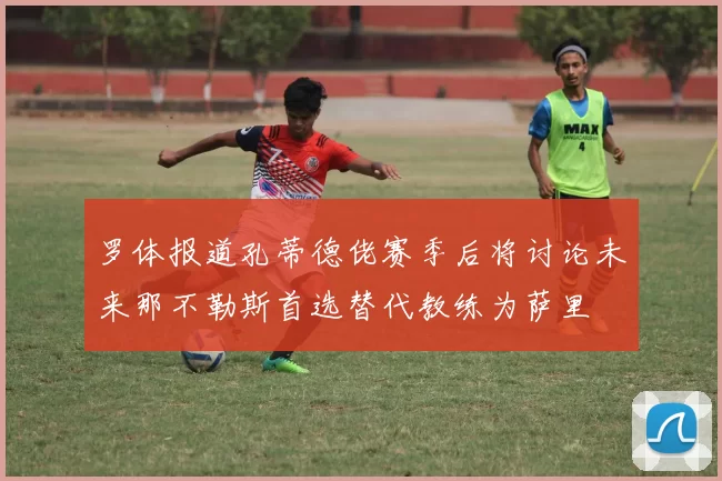 罗体报道孔蒂德佬赛季后将讨论未来那不勒斯首选替代教练为萨里